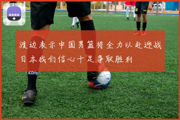 渡边表示中国男篮将全力以赴迎战日本我们信心十足争取胜利