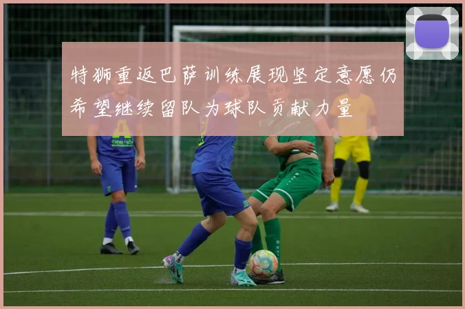 特狮重返巴萨训练展现坚定意愿仍希望继续留队为球队贡献力量