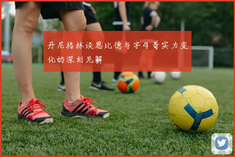 丹尼格林谈恩比德与字母哥实力变化的深刻见解