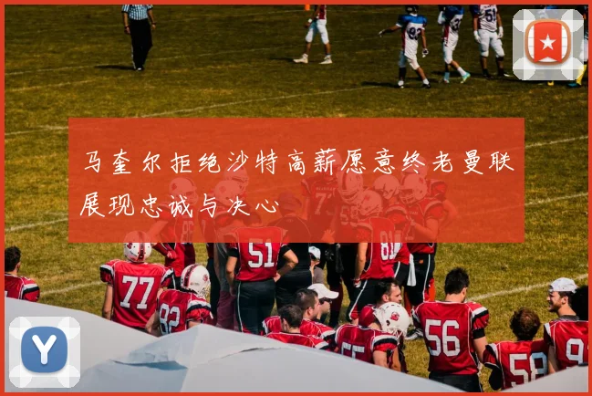 马奎尔拒绝沙特高薪愿意终老曼联展现忠诚与决心