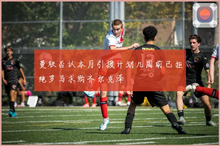 曼联否认本月引援计划几周前已拒绝罗马求购齐尔克泽