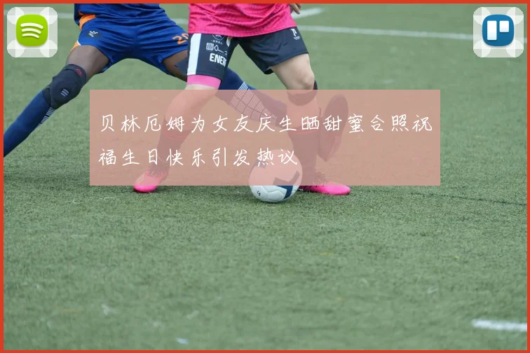 贝林厄姆为女友庆生晒甜蜜合照祝福生日快乐引发热议