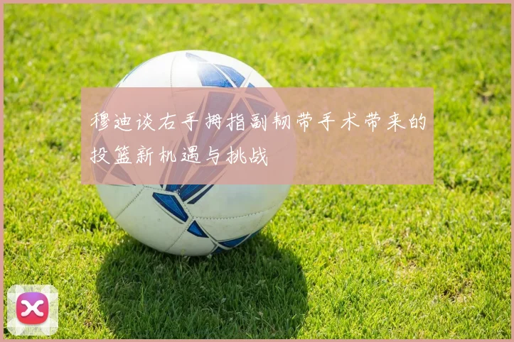 穆迪谈右手拇指副韧带手术带来的投篮新机遇与挑战