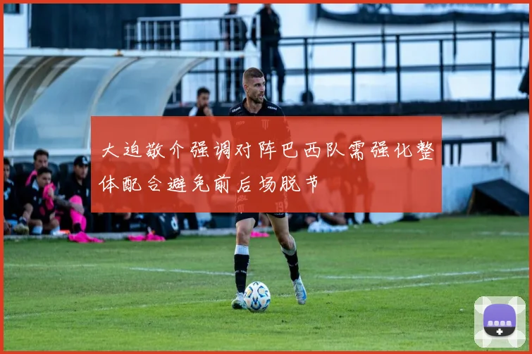 大迫敬介强调对阵巴西队需强化整体配合避免前后场脱节