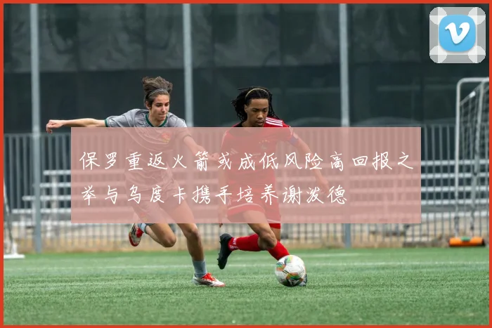 保罗重返火箭或成低风险高回报之举与乌度卡携手培养谢泼德