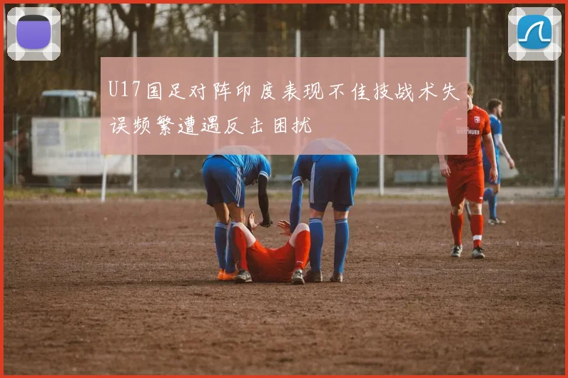 U17国足对阵印度表现不佳技战术失误频繁遭遇反击困扰