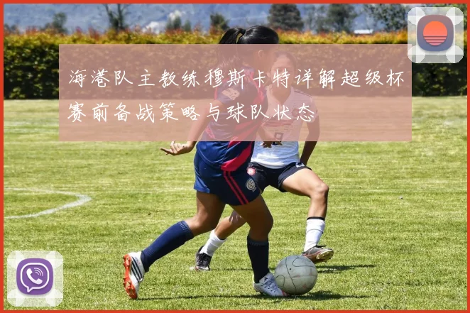 海港队主教练穆斯卡特详解超级杯赛前备战策略与球队状态